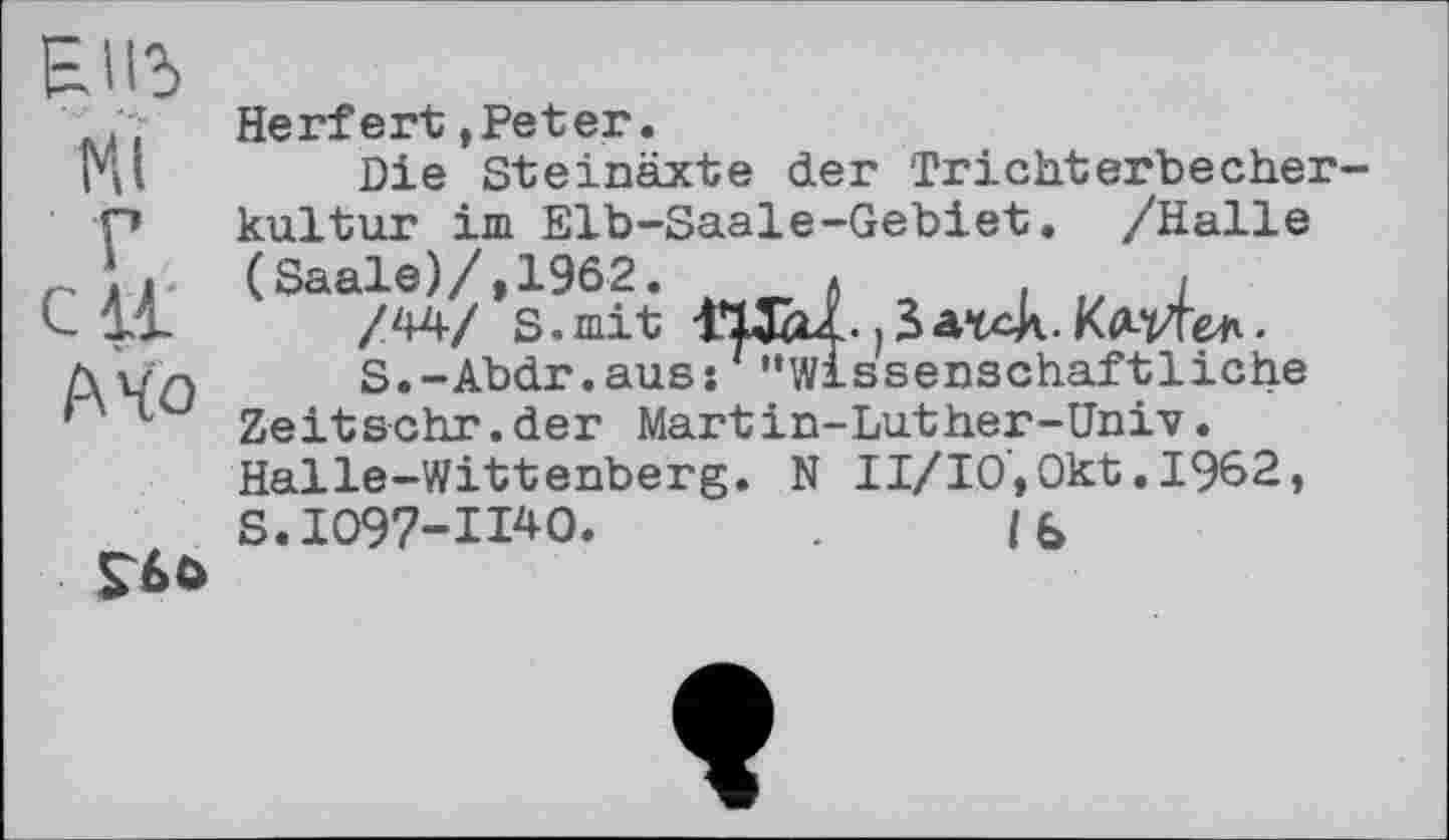 ﻿Elld
Ht
Г с И
Mo
£60
Herfert,Peter.
Die Steinäxte der Trichterbecher kultur im Elb-Saale-Gebiet. /Halle (Saale)/,1962.	*	,
/44/ S. mit ITÆu.. ; 5 atck. КмЛ&к.
S.-Abdr.auss ' '’wissenschaftliche Zeitsehr.der Martin-Luther-Univ. Halle-Wittenberg. N II/IO,Okt.1962,
S.1097-11*0.	Ib